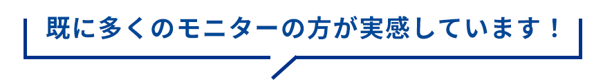 既に多くのモニターの方が実感しています！